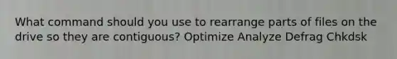 What command should you use to rearrange parts of files on the drive so they are contiguous? Optimize Analyze Defrag Chkdsk