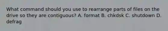 What command should you use to rearrange parts of files on the drive so they are contiguous? A. format B. chkdsk C. shutdown D. defrag