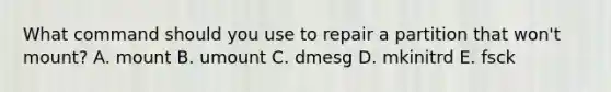 What command should you use to repair a partition that won't mount? A. mount B. umount C. dmesg D. mkinitrd E. fsck