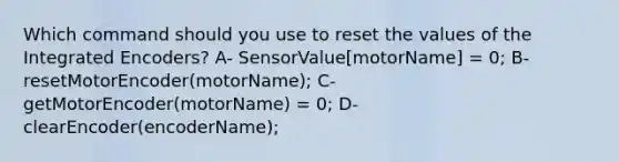 Which command should you use to reset the values of the Integrated Encoders? A- SensorValue[motorName] = 0; B- resetMotorEncoder(motorName); C- getMotorEncoder(motorName) = 0; D- clearEncoder(encoderName);