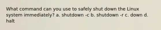 What command can you use to safely shut down the Linux system immediately? a. shutdown -c b. shutdown -r c. down d. halt