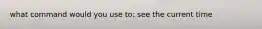what command would you use to: see the current time