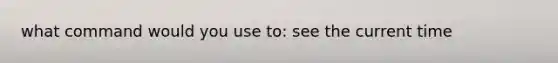 what command would you use to: see the current time