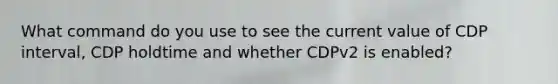 What command do you use to see the current value of CDP interval, CDP holdtime and whether CDPv2 is enabled?