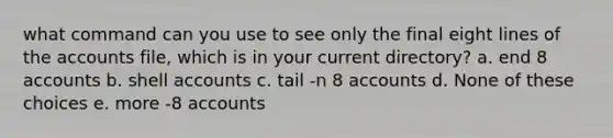 what command can you use to see only the final eight lines of the accounts file, which is in your current directory? a. end 8 accounts b. shell accounts c. tail -n 8 accounts d. None of these choices e. more -8 accounts