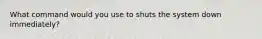 What command would you use to shuts the system down immediately?