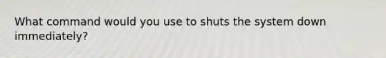 What command would you use to shuts the system down immediately?