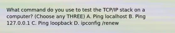 What command do you use to test the TCP/IP stack on a computer? (Choose any THREE) A. Ping localhost B. Ping 127.0.0.1 C. Ping loopback D. ipconfig /renew