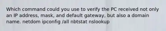 Which command could you use to verify the PC received not only an IP address, mask, and default gateway, but also a domain name. netdom ipconfig /all nbtstat nslookup