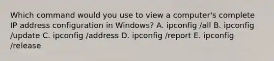 Which command would you use to view a computer's complete IP address configuration in Windows? A. ipconfig /all B. ipconfig /update C. ipconfig /address D. ipconfig /report E. ipconfig /release