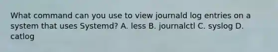 What command can you use to view journald log entries on a system that uses Systemd? A. less B. journalctl C. syslog D. catlog