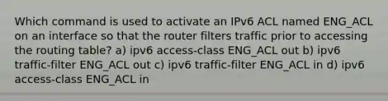 Which command is used to activate an IPv6 ACL named ENG_ACL on an interface so that the router filters traffic prior to accessing the routing table? a) ipv6 access-class ENG_ACL out b) ipv6 traffic-filter ENG_ACL out c) ipv6 traffic-filter ENG_ACL in d) ipv6 access-class ENG_ACL in