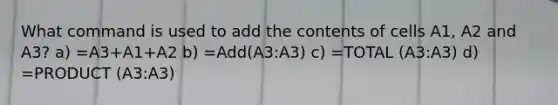 What command is used to add the contents of cells A1, A2 and A3? a) =A3+A1+A2 b) =Add(A3:A3) c) =TOTAL (A3:A3) d) =PRODUCT (A3:A3)