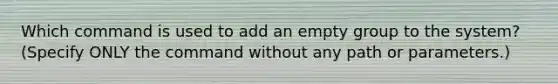 Which command is used to add an empty group to the system? (Specify ONLY the command without any path or parameters.)