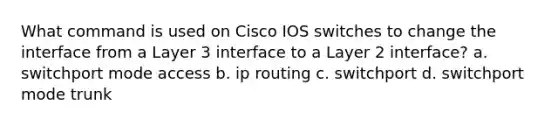 What command is used on Cisco IOS switches to change the interface from a Layer 3 interface to a Layer 2 interface? a. switchport mode access b. ip routing c. switchport d. switchport mode trunk