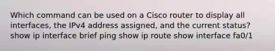 Which command can be used on a Cisco router to display all interfaces, the IPv4 address assigned, and the current status? show ip interface brief ping show ip route show interface fa0/1