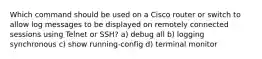 Which command should be used on a Cisco router or switch to allow log messages to be displayed on remotely connected sessions using Telnet or SSH? a) debug all b) logging synchronous c) show running-config​ d) terminal monitor