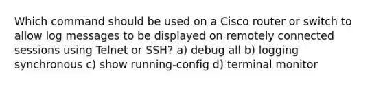 Which command should be used on a Cisco router or switch to allow log messages to be displayed on remotely connected sessions using Telnet or SSH? a) debug all b) logging synchronous c) show running-config​ d) terminal monitor