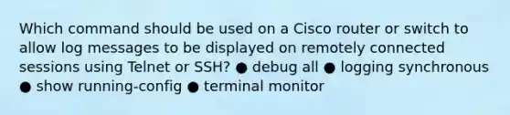 Which command should be used on a Cisco router or switch to allow log messages to be displayed on remotely connected sessions using Telnet or SSH? ● debug all ● logging synchronous ● show running-config ● terminal monitor