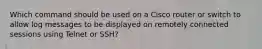 Which command should be used on a Cisco router or switch to allow log messages to be displayed on remotely connected sessions using Telnet or SSH?