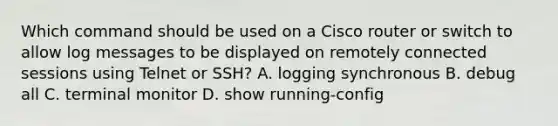 Which command should be used on a Cisco router or switch to allow log messages to be displayed on remotely connected sessions using Telnet or SSH? A. logging synchronous B. debug all C. terminal monitor D. show running-config​