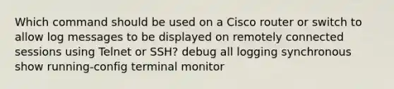 Which command should be used on a Cisco router or switch to allow log messages to be displayed on remotely connected sessions using Telnet or SSH? debug all logging synchronous show running-config​ terminal monitor