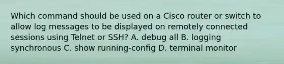 Which command should be used on a Cisco router or switch to allow log messages to be displayed on remotely connected sessions using Telnet or SSH? A. debug all B. logging synchronous C. show running-config​ D. terminal monitor