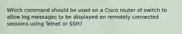 Which command should be used on a Cisco router of switch to allow log messages to be displayed on remotely connected sessions using Telnet or SSH?