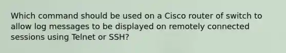 Which command should be used on a Cisco router of switch to allow log messages to be displayed on remotely connected sessions using Telnet or SSH?