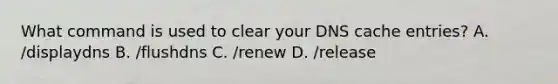 What command is used to clear your DNS cache entries? A. /displaydns B. /flushdns C. /renew D. /release