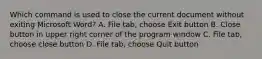 Which command is used to close the current document without exiting Microsoft Word? A. File tab, choose Exit button B. Close button in upper right corner of the program window C. File tab, choose close button D. File tab, choose Quit button