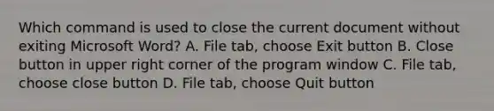 Which command is used to close the current document without exiting Microsoft Word? A. File tab, choose Exit button B. Close button in upper right corner of the program window C. File tab, choose close button D. File tab, choose Quit button