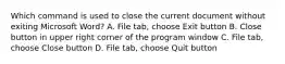 Which command is used to close the current document without exiting Microsoft Word? A. File tab, choose Exit button B. Close button in upper right corner of the program window C. File tab, choose Close button D. File tab, choose Quit button