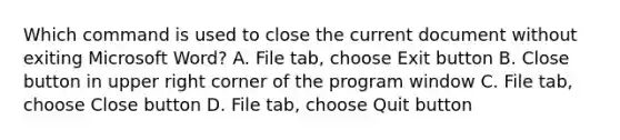 Which command is used to close the current document without exiting Microsoft Word? A. File tab, choose Exit button B. Close button in upper right corner of the program window C. File tab, choose Close button D. File tab, choose Quit button