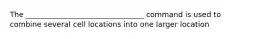 The ________________________________ command is used to combine several cell locations into one larger location