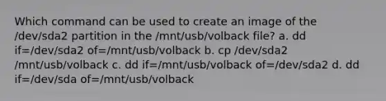 Which command can be used to create an image of the /dev/sda2 partition in the /mnt/usb/volback file? a. dd if=/dev/sda2 of=/mnt/usb/volback b. cp /dev/sda2 /mnt/usb/volback c. dd if=/mnt/usb/volback of=/dev/sda2 d. dd if=/dev/sda of=/mnt/usb/volback