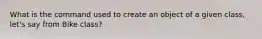 What is the command used to create an object of a given class, let's say from Bike class?