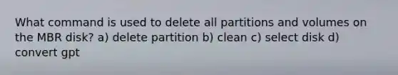 What command is used to delete all partitions and volumes on the MBR disk? a) delete partition b) clean c) select disk d) convert gpt