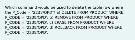 Which command would be used to delete the table row where the P_Code = '2238/QPD'? a) DELETE FROM PRODUCT WHERE P_CODE = '2238/QPD'; b) REMOVE FROM PRODUCT WHERE P_CODE = '2238/QPD'; c) ERASE FROM PRODUCT WHERE P_CODE = '2238/QPD'; d) ROLLBACK FROM PRODUCT WHERE P_CODE = '2238/QPD';