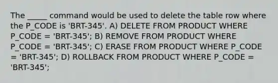 The _____ command would be used to delete the table row where the P_CODE is 'BRT-345'. A) DELETE FROM PRODUCT WHERE P_CODE = 'BRT-345'; B) REMOVE FROM PRODUCT WHERE P_CODE = 'BRT-345'; C) ERASE FROM PRODUCT WHERE P_CODE = 'BRT-345'; D) ROLLBACK FROM PRODUCT WHERE P_CODE = 'BRT-345';