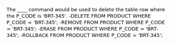 The ____ command would be used to delete the table row where the P_CODE is 'BRT-345'. -DELETE FROM PRODUCT WHERE P_CODE = 'BRT-345'; -REMOVE FROM PRODUCT WHERE P_CODE = 'BRT-345'; -ERASE FROM PRODUCT WHERE P_CODE = 'BRT-345'; -ROLLBACK FROM PRODUCT WHERE P_CODE = 'BRT-345';