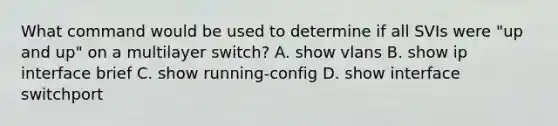 What command would be used to determine if all SVIs were "up and up" on a multilayer switch? A. show vlans B. show ip interface brief C. show running-config D. show interface switchport