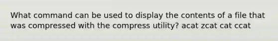 What command can be used to display the contents of a file that was compressed with the compress utility? acat zcat cat ccat