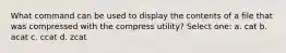 What command can be used to display the contents of a file that was compressed with the compress utility? Select one: a. cat b. acat c. ccat d. zcat