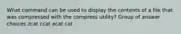 What command can be used to display the contents of a file that was compressed with the compress utility? Group of answer choices zcat ccat acat cat