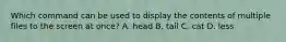 Which command can be used to display the contents of multiple files to the screen at once? A. head B. tail C. cat D. less