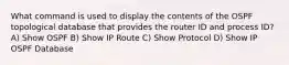 What command is used to display the contents of the OSPF topological database that provides the router ID and process ID? A) Show OSPF B) Show IP Route C) Show Protocol D) Show IP OSPF Database