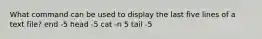 What command can be used to display the last five lines of a text file? end -5 head -5 cat -n 5 tail -5