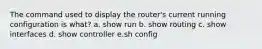 The command used to display the router's current running configuration is what? a. show run b. show routing c. show interfaces d. show controller e.sh config