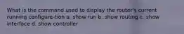 What is the command used to display the router's current running configure-tion a. show run b. show routing c. show interface d. show controller